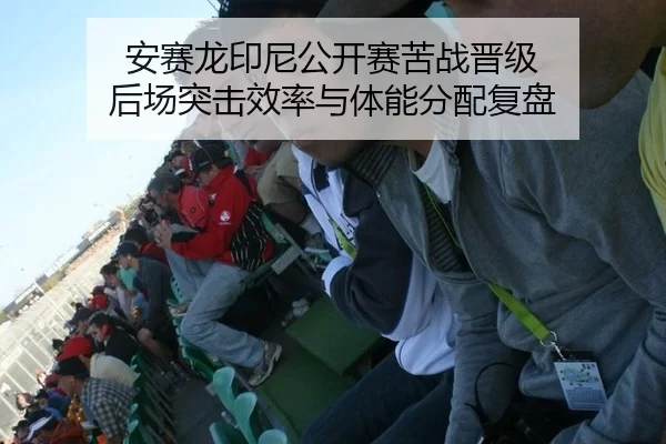 安赛龙印尼公开赛苦战晋级 后场突击效率与体能分配复盘