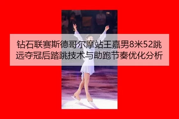 钻石联赛斯德哥尔摩站王嘉男8米52跳远夺冠后踏跳技术与助跑节奏优化分析